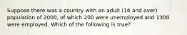 Suppose there was a country with an adult (16 and over) population of 2000, of which 200 were unemployed and 1300 were employed. Which of the following is true?