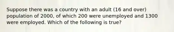 Suppose there was a country with an adult (16 and over) population of 2000, of which 200 were unemployed and 1300 were employed. Which of the following is true?