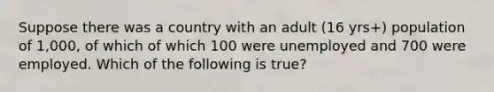 Suppose there was a country with an adult (16 yrs+) population of 1,000, of which of which 100 were unemployed and 700 were employed. Which of the following is true?