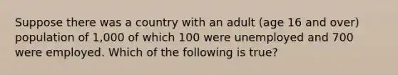 Suppose there was a country with an adult (age 16 and over) population of 1,000 of which 100 were unemployed and 700 were employed. Which of the following is true?