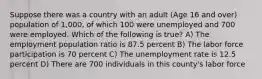 Suppose there was a country with an adult (Age 16 and over) population of 1,000, of which 100 were unemployed and 700 were employed. Which of the following is true? A) The employment population ratio is 87.5 percent B) The labor force participation is 70 percent C) The unemployment rate is 12.5 percent D) There are 700 individuals in this county's labor force