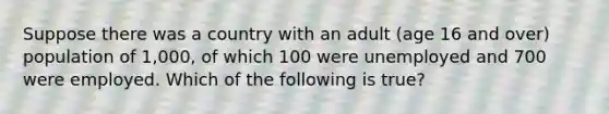 Suppose there was a country with an adult (age 16 and over) population of 1,000, of which 100 were unemployed and 700 were employed. Which of the following is true?