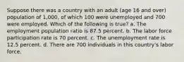 Suppose there was a country with an adult (age 16 and over) population of 1,000, of which 100 were unemployed and 700 were employed. Which of the following is true? a. The employment population ratio is 87.5 percent. b. The labor force participation rate is 70 percent. c. The unemployment rate is 12.5 percent. d. There are 700 individuals in this country's labor force.