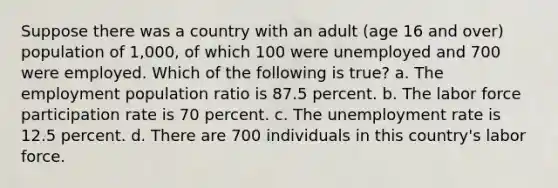 Suppose there was a country with an adult (age 16 and over) population of 1,000, of which 100 were unemployed and 700 were employed. Which of the following is true? a. The employment population ratio is 87.5 percent. b. The labor force participation rate is 70 percent. c. The <a href='https://www.questionai.com/knowledge/kh7PJ5HsOk-unemployment-rate' class='anchor-knowledge'>unemployment rate</a> is 12.5 percent. d. There are 700 individuals in this country's labor force.