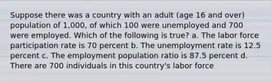 Suppose there was a country with an adult (age 16 and over) population of 1,000, of which 100 were unemployed and 700 were employed. Which of the following is true? a. The labor force participation rate is 70 percent b. The unemployment rate is 12.5 percent c. The employment population ratio is 87.5 percent d. There are 700 individuals in this country's labor force