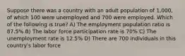 Suppose there was a country with an adult population of 1,000, of which 100 were unemployed and 700 were employed. Which of the following is true? A) The employment population ratio is 87.5% B) The labor force participation rate is 70% C) The unemployment rate is 12.5% D) There are 700 individuals in this country's labor force