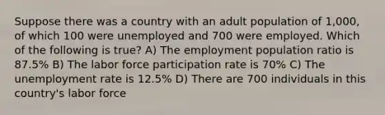 Suppose there was a country with an adult population of 1,000, of which 100 were unemployed and 700 were employed. Which of the following is true? A) The employment population ratio is 87.5% B) The labor force participation rate is 70% C) The unemployment rate is 12.5% D) There are 700 individuals in this country's labor force