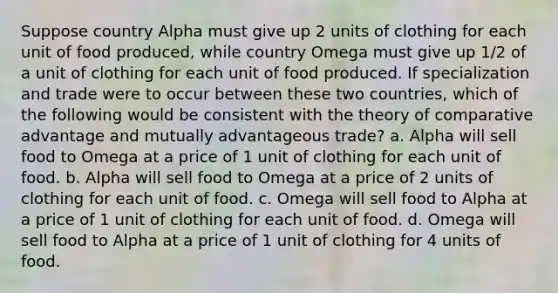 Suppose country Alpha must give up 2 units of clothing for each unit of food produced, while country Omega must give up 1/2 of a unit of clothing for each unit of food produced. If specialization and trade were to occur between these two countries, which of the following would be consistent with the theory of comparative advantage and mutually advantageous trade? a. Alpha will sell food to Omega at a price of 1 unit of clothing for each unit of food. b. Alpha will sell food to Omega at a price of 2 units of clothing for each unit of food. c. Omega will sell food to Alpha at a price of 1 unit of clothing for each unit of food. d. Omega will sell food to Alpha at a price of 1 unit of clothing for 4 units of food.