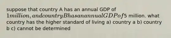 suppose that country A has an annual GDP of 1 million, and country B has an annual GDP of5 million. what country has the higher standard of living a) country a b) country b c) cannot be determined