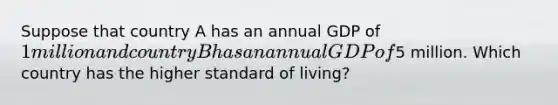 Suppose that country A has an annual GDP of 1 million and country B has an annual GDP of5 million. Which country has the higher standard of living?