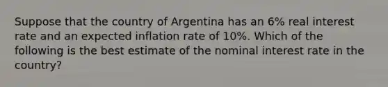 Suppose that the country of Argentina has an 6% real interest rate and an expected inflation rate of 10%. Which of the following is the best estimate of the nominal interest rate in the country?