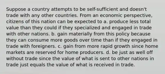 Suppose a country attempts to be self-sufficient and doesn't trade with any other countries. From an economic perspective, citizens of this nation can be expected to a. produce less total value than they could if they specialized and engaged in trade with other nations. b. gain materially from this policy because they can consume more goods over time than if they engaged in trade with foreigners. c. gain from more rapid growth since home markets are reserved for home producers. d. be just as well off without trade since the value of what is sent to other nations in trade just equals the value of what is received in trade.