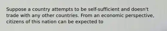 Suppose a country attempts to be self-sufficient and doesn't trade with any other countries. From an economic perspective, citizens of this nation can be expected to