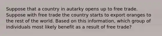 Suppose that a country in autarky opens up to free trade. Suppose with free trade the country starts to export oranges to the rest of the world. Based on this information, which group of individuals most likely benefit as a result of free trade?