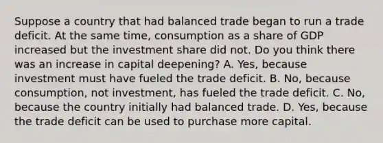 Suppose a country that had balanced trade began to run a trade deficit. At the same​ time, consumption as a share of GDP increased but the investment share did not. Do you think there was an increase in capital​ deepening? A. ​Yes, because investment must have fueled the trade deficit. B. ​No, because​ consumption, not​ investment, has fueled the trade deficit. C. ​No, because the country initially had balanced trade. D. ​Yes, because the trade deficit can be used to purchase more capital.