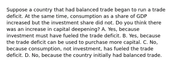 Suppose a country that had balanced trade began to run a trade deficit. At the same​ time, consumption as a share of GDP increased but the investment share did not. Do you think there was an increase in capital​ deepening? A. Yes, because investment must have fueled the trade deficit. B. Yes, because the trade deficit can be used to purchase more capital. C. No, because​ consumption, not​ investment, has fueled the trade deficit. D. ​No, because the country initially had balanced trade.