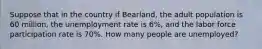 Suppose that in the country if Bearland, the adult population is 60 million, the unemployment rate is 6%, and the labor force participation rate is 70%. How many people are unemployed?