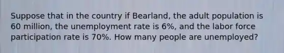 Suppose that in the country if Bearland, the adult population is 60 million, the unemployment rate is 6%, and the labor force participation rate is 70%. How many people are unemployed?