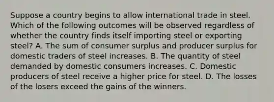 Suppose a country begins to allow international trade in steel. Which of the following outcomes will be observed regardless of whether the country finds itself importing steel or exporting steel? A. The sum of consumer surplus and producer surplus for domestic traders of steel increases. B. The quantity of steel demanded by domestic consumers increases. C. Domestic producers of steel receive a higher price for steel. D. The losses of the losers exceed the gains of the winners.