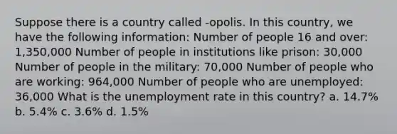 Suppose there is a country called -opolis. In this country, we have the following information: Number of people 16 and over: 1,350,000 Number of people in institutions like prison: 30,000 Number of people in the military: 70,000 Number of people who are working: 964,000 Number of people who are unemployed: 36,000 What is the unemployment rate in this country? a. 14.7% b. 5.4% c. 3.6% d. 1.5%