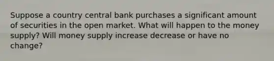 Suppose a country central bank purchases a significant amount of securities in the open market. What will happen to the money supply? Will money supply increase decrease or have no change?