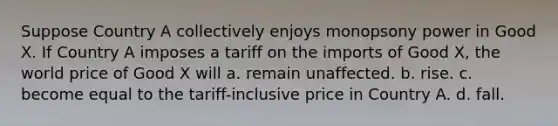 Suppose Country A collectively enjoys monopsony power in Good X. If Country A imposes a tariff on the imports of Good X, the world price of Good X will a. remain unaffected. b. rise. c. become equal to the tariff-inclusive price in Country A. d. fall.