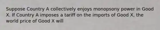 Suppose Country A collectively enjoys monopsony power in Good X. If Country A imposes a tariff on the imports of Good X, the world price of Good X will