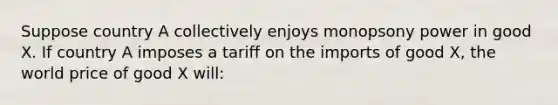 Suppose country A collectively enjoys monopsony power in good X. If country A imposes a tariff on the imports of good X, the world price of good X will: