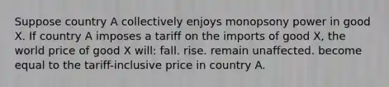 Suppose country A collectively enjoys monopsony power in good X. If country A imposes a tariff on the imports of good X, the world price of good X will: fall. rise. remain unaffected. become equal to the tariff-inclusive price in country A.