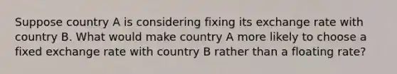 Suppose country A is considering fixing its exchange rate with country B. What would make country A more likely to choose a fixed exchange rate with country B rather than a floating rate?