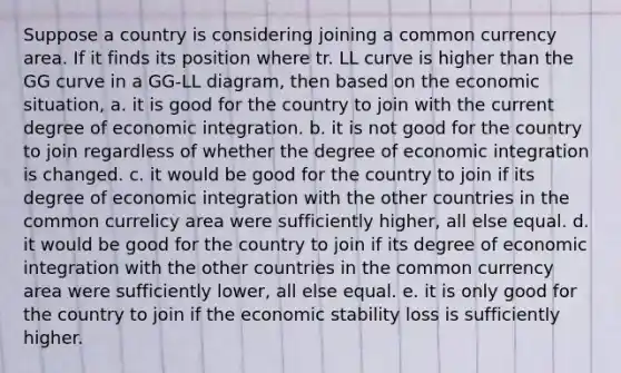 Suppose a country is considering joining a common currency area. If it finds its position where tr. LL curve is higher than the GG curve in a GG-LL diagram, then based on the economic situation, a. it is good for the country to join with the current degree of economic integration. b. it is not good for the country to join regardless of whether the degree of economic integration is changed. c. it would be good for the country to join if its degree of economic integration with the other countries in the common currelicy area were sufficiently higher, all else equal. d. it would be good for the country to join if its degree of economic integration with the other countries in the common currency area were sufficiently lower, all else equal. e. it is only good for the country to join if the economic stability loss is sufficiently higher.