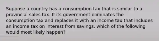 Suppose a country has a consumption tax that is similar to a provincial sales tax. If its government eliminates the consumption tax and replaces it with an income tax that includes an income tax on interest from savings, which of the following would most likely happen?