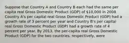 Suppose that Country A and Country B each had the same per capita real Gross Domestic Product (GDP) of 10,000 in 2008. Country A's per capital real Gross Domestic Product (GDP) had a growth rate of 3 percent per year and Country B's per capital real Gross Domestic Product (GDP) had a growth rate of 4 percent per year. By 2013, the per-capita real Gross Domestic Product (GDP) for the two countries, respectively, were