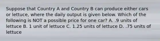 Suppose that Country A and Country B can produce either cars or lettuce, where the daily output is given below. Which of the following is NOT a possible price for one car? A. .9 units of lettuce B. 1 unit of lettuce C. 1.25 units of lettuce D. .75 units of lettuce