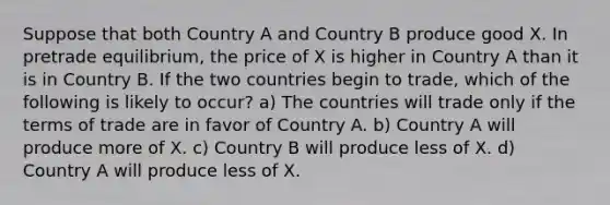 Suppose that both Country A and Country B produce good X. In pretrade equilibrium, the price of X is higher in Country A than it is in Country B. If the two countries begin to trade, which of the following is likely to occur? a) The countries will trade only if the terms of trade are in favor of Country A. b) Country A will produce more of X. c) Country B will produce less of X. d) Country A will produce less of X.