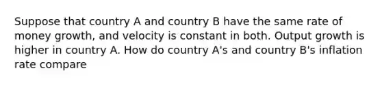 Suppose that country A and country B have the same rate of money growth, and velocity is constant in both. Output growth is higher in country A. How do country A's and country B's inflation rate compare