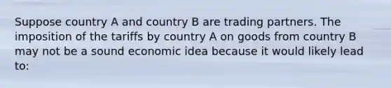 Suppose country A and country B are trading partners. The imposition of the tariffs by country A on goods from country B may not be a sound economic idea because it would likely lead to: