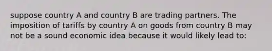 suppose country A and country B are trading partners. The imposition of tariffs by country A on goods from country B may not be a sound economic idea because it would likely lead to: