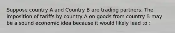 Suppose country A and Country B are trading partners. The imposition of tariffs by country A on goods from country B may be a sound economic idea because it would likely lead to :