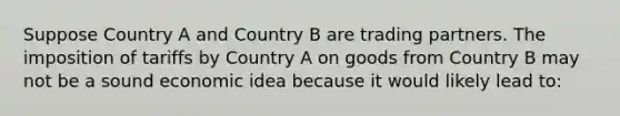 Suppose Country A and Country B are trading partners. The imposition of tariffs by Country A on goods from Country B may not be a sound economic idea because it would likely lead to: