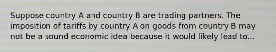 Suppose country A and country B are trading partners. The imposition of tariffs by country A on goods from country B may not be a sound economic idea because it would likely lead to...