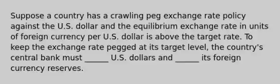 Suppose a country has a crawling peg exchange rate policy against the U.S. dollar and the equilibrium exchange rate in units of foreign currency per U.S. dollar is above the target rate. To keep the exchange rate pegged at its target​ level, the​ country's central bank must​ ______ U.S. dollars and​ ______ its foreign currency reserves.