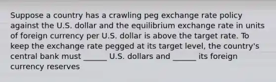 Suppose a country has a crawling peg exchange rate policy against the U.S. dollar and the equilibrium exchange rate in units of foreign currency per U.S. dollar is above the target rate. To keep the exchange rate pegged at its target​ level, the​ country's central bank must​ ______ U.S. dollars and​ ______ its foreign currency reserves