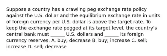 Suppose a country has a crawling peg exchange rate policy against the U.S. dollar and the equilibrium exchange rate in units of foreign currency per U.S. dollar is above the target rate. To keep the exchange rate pegged at its target​ level, the​ country's central bank must​ ______ U.S. dollars and​ ______ its foreign currency reserves. A. ​buy; decrease B. ​buy; increase C. ​sell; increase D. ​sell; decrease