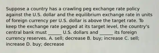 Suppose a country has a crawling peg exchange rate policy against the U.S. dollar and the equilibrium exchange rate in units of foreign currency per U.S. dollar is above the target rate. To keep the exchange rate pegged at its target​ level, the​ country's central bank must​ ______ U.S. dollars and​ ______ its foreign currency reserves. A. sell; decrease B. ​buy; increase C. ​sell; increase D. ​buy; decrease