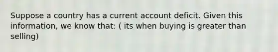 Suppose a country has a current account deficit. Given this information, we know that: ( its when buying is greater than selling)