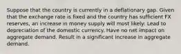 Suppose that the country is currently in a deflationary gap. Given that the exchange rate is fixed and the country has sufficient FX reserves, an increase in money supply will most likely: Lead to depreciation of the domestic currency. Have no net impact on aggregate demand. Result in a significant increase in aggregate demand.