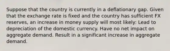 Suppose that the country is currently in a deflationary gap. Given that the exchange rate is fixed and the country has sufficient FX reserves, an increase in money supply will most likely: Lead to depreciation of the domestic currency. Have no net impact on aggregate demand. Result in a significant increase in aggregate demand.