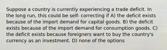 Suppose a country is currently experiencing a trade deficit. In the long run, this could be self- correcting if A) the deficit exists because of the import demand for capital goods. B) the deficit exists because of the import demand for consumption goods. C) the deficit exists because foreigners want to buy the country's currency as an investment. D) none of the options