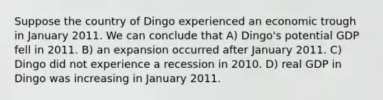 Suppose the country of Dingo experienced an economic trough in January 2011. We can conclude that A) Dingo's potential GDP fell in 2011. B) an expansion occurred after January 2011. C) Dingo did not experience a recession in 2010. D) real GDP in Dingo was increasing in January 2011.